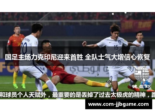 国足主场力克印尼迎来首胜 全队士气大增信心恢复