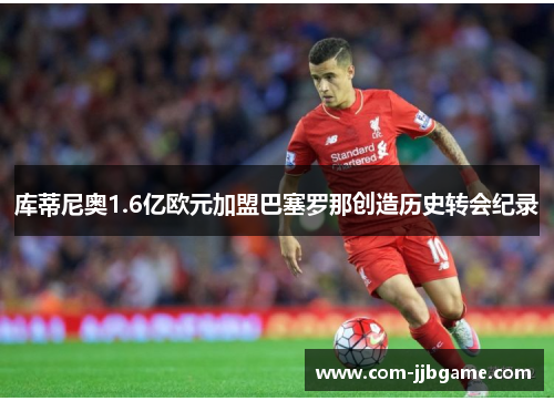 库蒂尼奥1.6亿欧元加盟巴塞罗那创造历史转会纪录